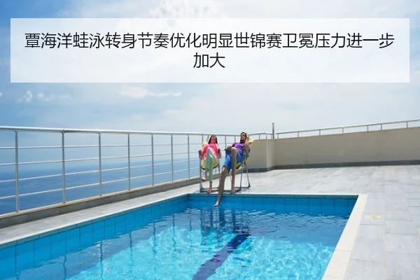 覃海洋蛙泳转身节奏优化明显世锦赛卫冕压力进一步加大