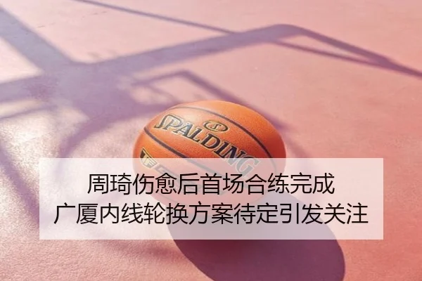 周琦伤愈后首场合练完成 广厦内线轮换方案待定引发关注
